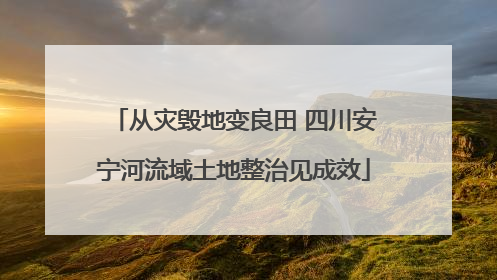从灾毁地变良田 四川安宁河流域土地整治见成效