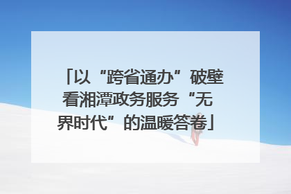 以“跨省通办”破壁 看湘潭政务服务“无界时代”的温暖答卷