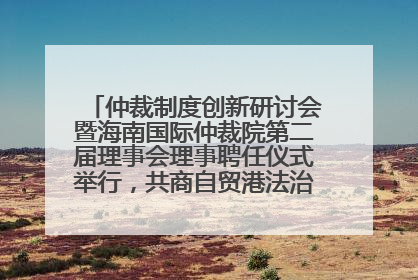 仲裁制度创新研讨会暨海南国际仲裁院第二届理事会理事聘任仪式举行，共商自贸港法治建设新路径