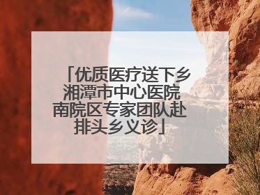 优质医疗送下乡 湘潭市中心医院南院区专家团队赴排头乡义诊
