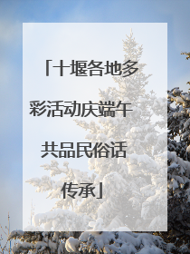 十堰各地多彩活动庆端午 共品民俗话传承