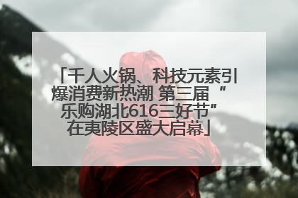 千人火锅、科技元素引爆消费新热潮 第三届“乐购湖北616三好节”在夷陵区盛大启幕