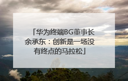 华为终端BG董事长余承东：创新是一场没有终点的马拉松