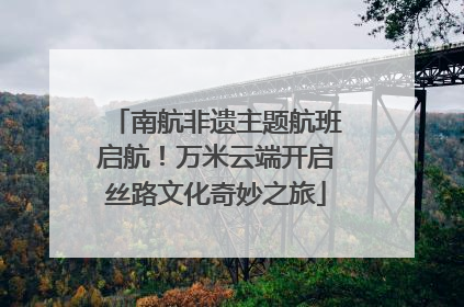 南航非遗主题航班启航！万米云端开启丝路文化奇妙之旅