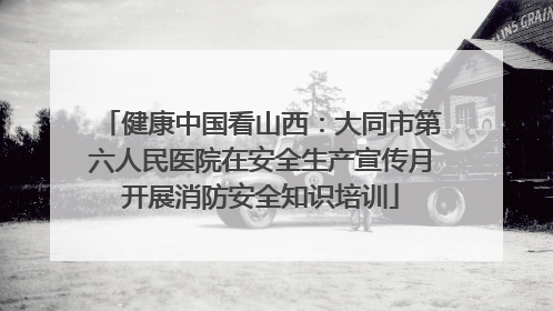 健康中国看山西：大同市第六人民医院在安全生产宣传月开展消防安全知识培训
