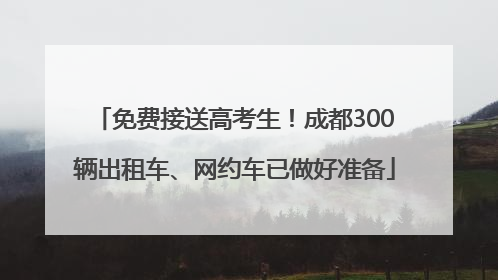 免费接送高考生！成都300辆出租车、网约车已做好准备