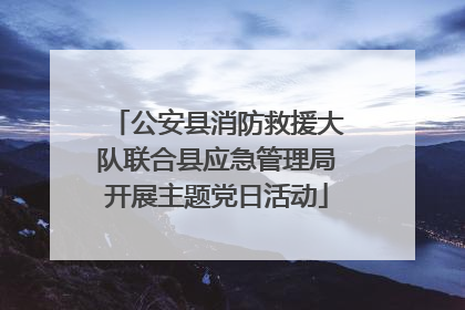公安县消防救援大队联合县应急管理局开展主题党日活动