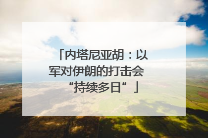 内塔尼亚胡：以军对伊朗的打击会“持续多日”