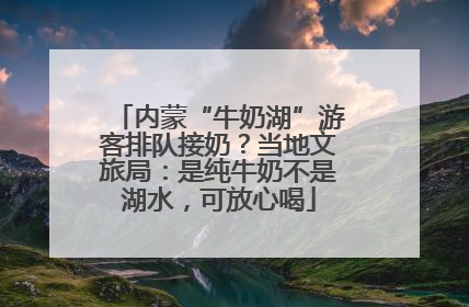 内蒙“牛奶湖”游客排队接奶？当地文旅局：是纯牛奶不是湖水，可放心喝