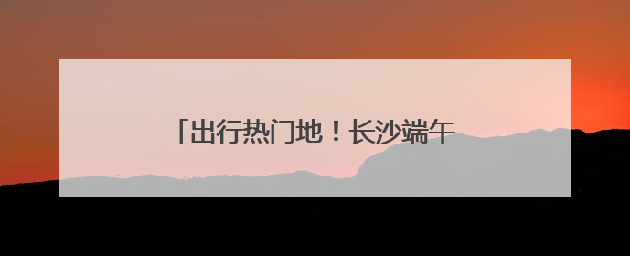 出行热门地！长沙端午假期旅游市场热力十足