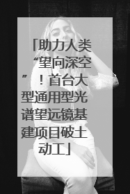 助力人类“望向深空”！首台大型通用型光谱望远镜基建项目破土动工