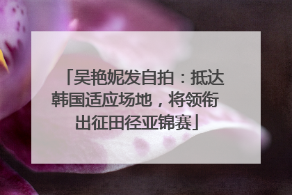 吴艳妮发自拍：抵达韩国适应场地，将领衔出征田径亚锦赛