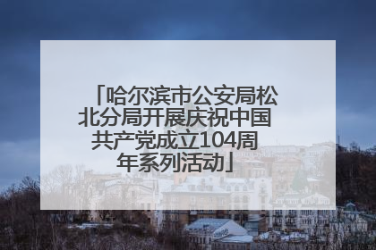 哈尔滨市公安局松北分局开展庆祝中国共产党成立104周年系列活动