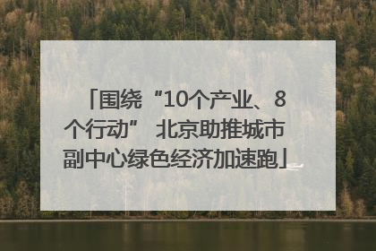围绕“10个产业、8个行动” 北京助推城市副中心绿色经济加速跑