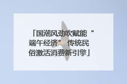 国潮风劲吹赋能“端午经济” 传统民俗激活消费新引擎