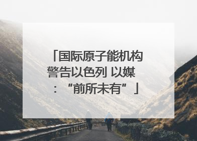 国际原子能机构警告以色列 以媒：“前所未有”