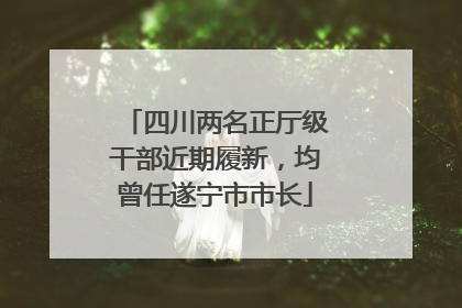 四川两名正厅级干部近期履新，均曾任遂宁市市长