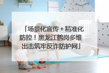场景化宣传＋精准化防控！黑龙江鹤岗多维出击筑牢反诈防护网