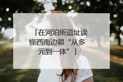 在河泊所遗址读懂西南边疆“从多元到一体”