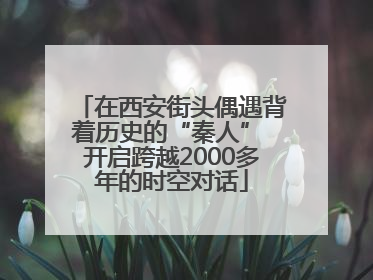 在西安街头偶遇背着历史的“秦人” 开启跨越2000多年的时空对话