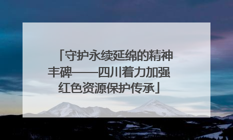 守护永续延绵的精神丰碑——四川着力加强红色资源保护传承