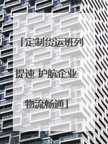 定制货运班列提速 护航企业物流畅通