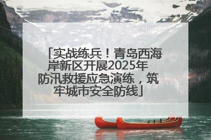实战练兵！青岛西海岸新区开展2025年防汛救援应急演练，筑牢城市安全防线