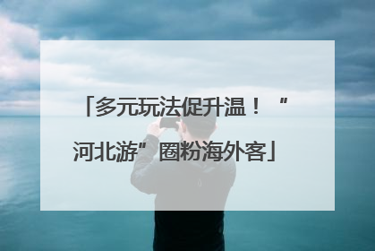 多元玩法促升温！“河北游”圈粉海外客