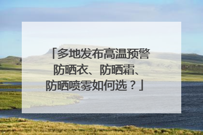 多地发布高温预警 防晒衣、防晒霜、防晒喷雾如何选？