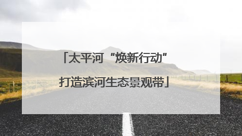 太平河“焕新行动” 打造滨河生态景观带
