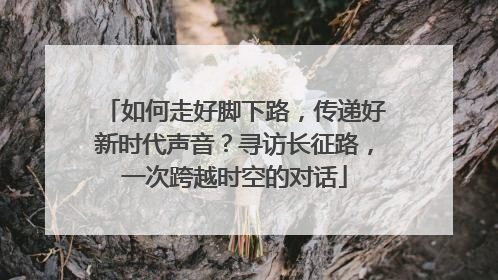 如何走好脚下路，传递好新时代声音？寻访长征路，一次跨越时空的对话