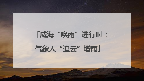 威海“唤雨”进行时：气象人“追云”增雨