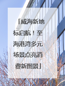威海新地标启航！至海港湾多元场景点亮消费新图景