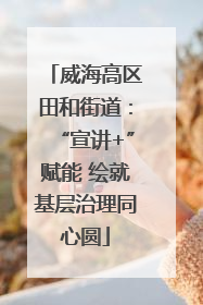 威海高区田和街道：“宣讲+”赋能 绘就基层治理同心圆