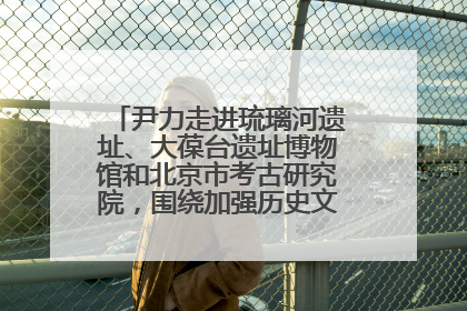 尹力走进琉璃河遗址、大葆台遗址博物馆和北京市考古研究院,围绕加强历史文化名城保护调研
