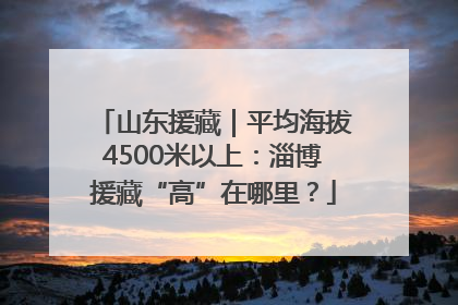 山东援藏｜平均海拔4500米以上：淄博援藏“高”在哪里？
