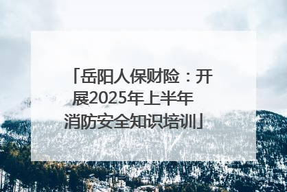 岳阳人保财险：开展2025年上半年消防安全知识培训