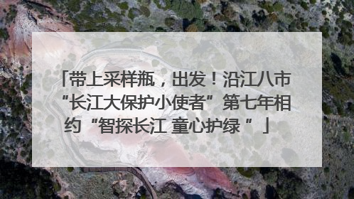 带上采样瓶，出发！沿江八市“长江大保护小使者”第七年相约“智探长江 童心护绿 ”