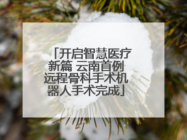 开启智慧医疗新篇 云南首例远程骨科手术机器人手术完成
