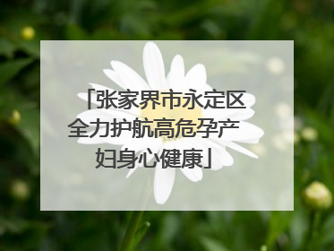 张家界市永定区全力护航高危孕产妇身心健康