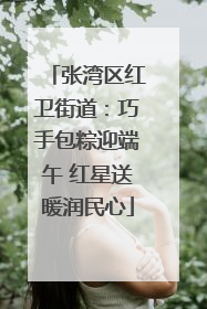 张湾区红卫街道：巧手包粽迎端午 红星送暖润民心