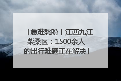 急难愁盼丨江西九江柴桑区：1500余人的出行难题正在解决