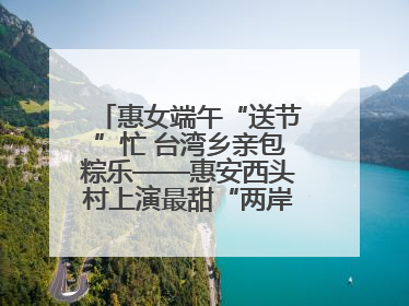 惠女端午“送节”忙 台湾乡亲包粽乐——惠安西头村上演最甜“两岸对话”