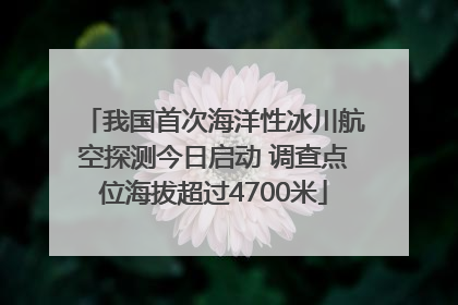 我国首次海洋性冰川航空探测今日启动 调查点位海拔超过4700米