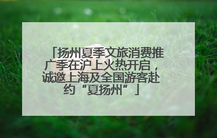 扬州夏季文旅消费推广季在沪上火热开启，诚邀上海及全国游客赴约“夏扬州”