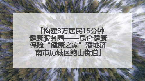构建3万居民15分钟健康服务圈——昆仑健康保险“健康之家”落地济南市历城区鲍山街道