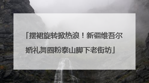 摆裙旋转掀热浪！新疆维吾尔婚礼舞圈粉泰山脚下老街坊