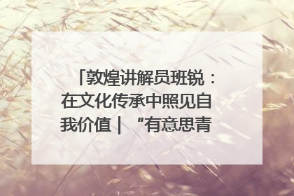 敦煌讲解员班锐：在文化传承中照见自我价值｜“有意思青年”高校公益计划
