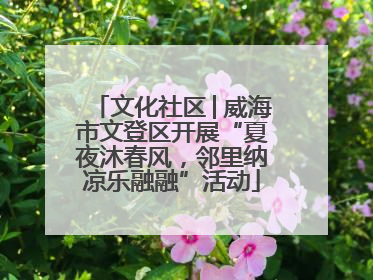 文化社区│威海市文登区开展“夏夜沐春风，邻里纳凉乐融融”活动
