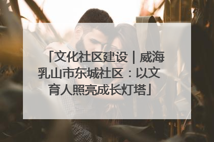 文化社区建设｜威海乳山市东城社区：以文育人照亮成长灯塔
